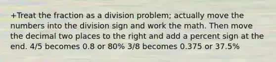 +Treat the fraction as a division problem; actually move the numbers into the division sign and work the math. Then move the decimal two places to the right and add a percent sign at the end. 4/5 becomes 0.8 or 80% 3/8 becomes 0.375 or 37.5%