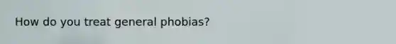 How do you treat general phobias?