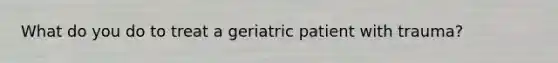 What do you do to treat a geriatric patient with trauma?