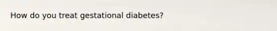 How do you treat gestational diabetes?