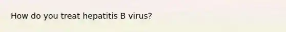 How do you treat hepatitis B virus?