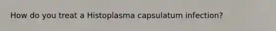 How do you treat a Histoplasma capsulatum infection?