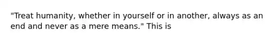 "Treat humanity, whether in yourself or in another, always as an end and never as a mere means." This is