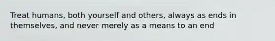 Treat humans, both yourself and others, always as ends in themselves, and never merely as a means to an end