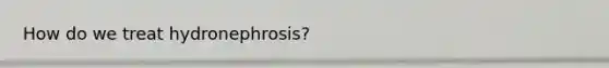 How do we treat hydronephrosis?