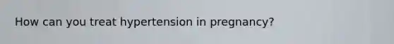 How can you treat hypertension in pregnancy?