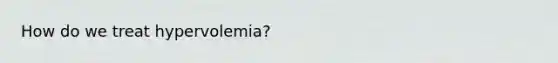 How do we treat hypervolemia?