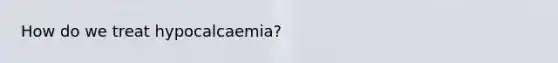 How do we treat hypocalcaemia?