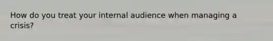 How do you treat your internal audience when managing a crisis?