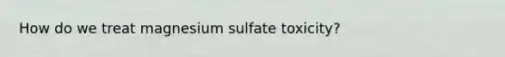 How do we treat magnesium sulfate toxicity?