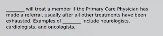 ________ will treat a member if the Primary Care Physician has made a referral, usually after all other treatments have been exhausted. Examples of ________ include neurologists, cardiologists, and oncologists.