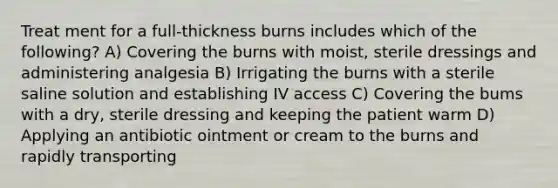 Treat ment for a full-thickness burns includes which of the following? A) Covering the burns with moist, sterile dressings and administering analgesia B) Irrigating the burns with a sterile saline solution and establishing IV access C) Covering the bums with a dry, sterile dressing and keeping the patient warm D) Applying an antibiotic ointment or cream to the burns and rapidly transporting