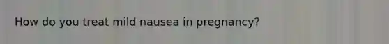 How do you treat mild nausea in pregnancy?