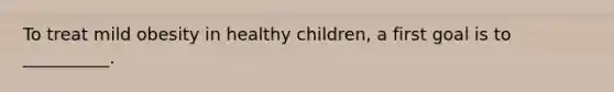 To treat mild obesity in healthy children, a first goal is to __________.