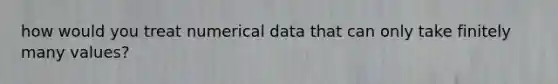 how would you treat numerical data that can only take finitely many values?