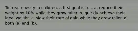 To treat obesity in children, a first goal is to... a. reduce their weight by 10% while they grow taller. b. quickly achieve their ideal weight. c. slow their rate of gain while they grow taller. d. both (a) and (b).