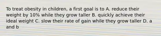 To treat obesity in children, a first goal is to A. reduce their weight by 10% while they grow taller B. quickly achieve their ideal weight C. slow their rate of gain while they grow taller D. a and b