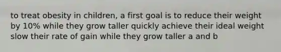 to treat obesity in children, a first goal is to reduce their weight by 10% while they grow taller quickly achieve their ideal weight slow their rate of gain while they grow taller a and b