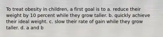 To treat obesity in children, a first goal is to a. reduce their weight by 10 percent while they grow taller. b. quickly achieve their ideal weight. c. slow their rate of gain while they grow taller. d. a and b