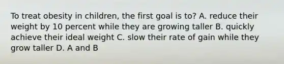 To treat obesity in children, the first goal is to? A. reduce their weight by 10 percent while they are growing taller B. quickly achieve their ideal weight C. slow their rate of gain while they grow taller D. A and B