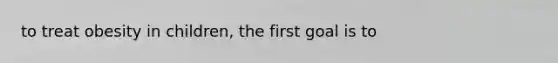 to treat obesity in children, the first goal is to