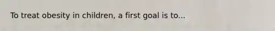 To treat obesity in children, a first goal is to...