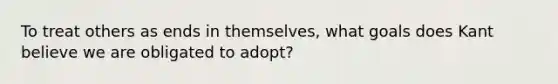 To treat others as ends in themselves, what goals does Kant believe we are obligated to adopt?