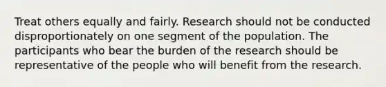 Treat others equally and fairly. Research should not be conducted disproportionately on one segment of the population. The participants who bear the burden of the research should be representative of the people who will benefit from the research.