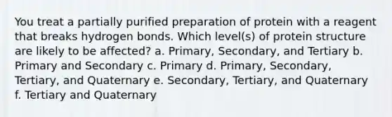 You treat a partially purified preparation of protein with a reagent that breaks hydrogen bonds. Which level(s) of protein structure are likely to be affected? a. Primary, Secondary, and Tertiary b. Primary and Secondary c. Primary d. Primary, Secondary, Tertiary, and Quaternary e. Secondary, Tertiary, and Quaternary f. Tertiary and Quaternary