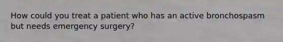 How could you treat a patient who has an active bronchospasm but needs emergency surgery?