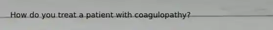 How do you treat a patient with coagulopathy?