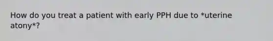 How do you treat a patient with early PPH due to *uterine atony*?