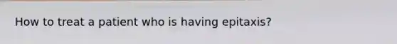 How to treat a patient who is having epitaxis?