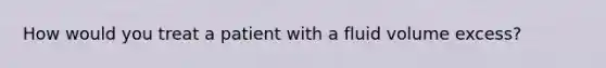 How would you treat a patient with a fluid volume excess?