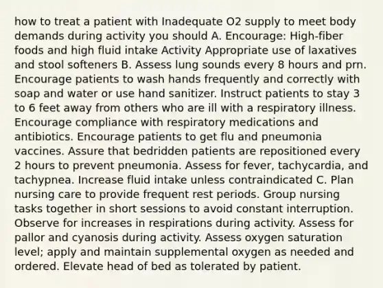 how to treat a patient with Inadequate O2 supply to meet body demands during activity you should A. Encourage: High-fiber foods and high fluid intake Activity Appropriate use of laxatives and stool softeners B. Assess lung sounds every 8 hours and prn. Encourage patients to wash hands frequently and correctly with soap and water or use hand sanitizer. Instruct patients to stay 3 to 6 feet away from others who are ill with a respiratory illness. Encourage compliance with respiratory medications and antibiotics. Encourage patients to get flu and pneumonia vaccines. Assure that bedridden patients are repositioned every 2 hours to prevent pneumonia. Assess for fever, tachycardia, and tachypnea. Increase fluid intake unless contraindicated C. Plan nursing care to provide frequent rest periods. Group nursing tasks together in short sessions to avoid constant interruption. Observe for increases in respirations during activity. Assess for pallor and cyanosis during activity. Assess oxygen saturation level; apply and maintain supplemental oxygen as needed and ordered. Elevate head of bed as tolerated by patient.