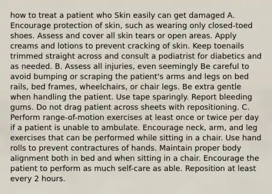 how to treat a patient who Skin easily can get damaged A. Encourage protection of skin, such as wearing only closed-toed shoes. Assess and cover all skin tears or open areas. Apply creams and lotions to prevent cracking of skin. Keep toenails trimmed straight across and consult a podiatrist for diabetics and as needed. B. Assess all injuries, even seemingly Be careful to avoid bumping or scraping the patient's arms and legs on bed rails, bed frames, wheelchairs, or chair legs. Be extra gentle when handling the patient. Use tape sparingly. Report bleeding gums. Do not drag patient across sheets with repositioning. C. Perform range-of-motion exercises at least once or twice per day if a patient is unable to ambulate. Encourage neck, arm, and leg exercises that can be performed while sitting in a chair. Use hand rolls to prevent contractures of hands. Maintain proper body alignment both in bed and when sitting in a chair. Encourage the patient to perform as much self-care as able. Reposition at least every 2 hours.