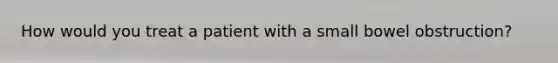 How would you treat a patient with a small bowel obstruction?