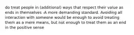 do treat people in (additional) ways that respect their value as ends in themselves -A more demanding standard. Avoiding all interaction with someone would be enough to avoid treating them as a mere means, but not enough to treat them as an end in the positive sense