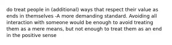 do treat people in (additional) ways that respect their value as ends in themselves -A more demanding standard. Avoiding all interaction with someone would be enough to avoid treating them as a mere means, but not enough to treat them as an end in the positive sense