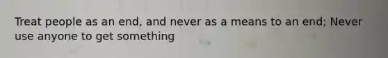 Treat people as an end, and never as a means to an end; Never use anyone to get something