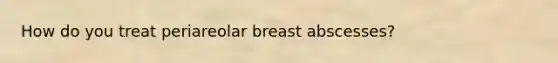 How do you treat periareolar breast abscesses?