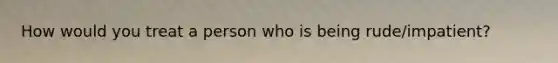 How would you treat a person who is being rude/impatient?
