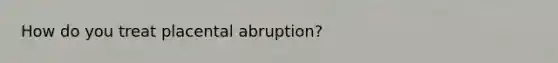 How do you treat placental abruption?