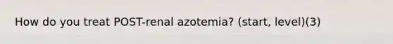 How do you treat POST-renal azotemia? (start, level)(3)