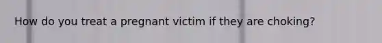 How do you treat a pregnant victim if they are choking?