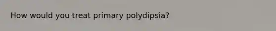 How would you treat primary polydipsia?