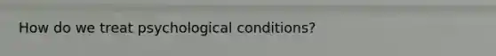 How do we treat psychological conditions?