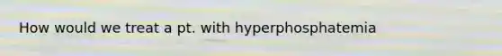 How would we treat a pt. with hyperphosphatemia