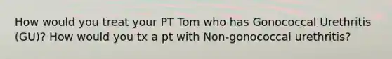 How would you treat your PT Tom who has Gonococcal Urethritis (GU)? How would you tx a pt with Non-gonococcal urethritis?