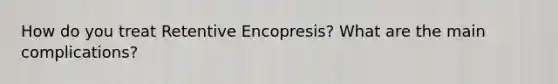 How do you treat Retentive Encopresis? What are the main complications?